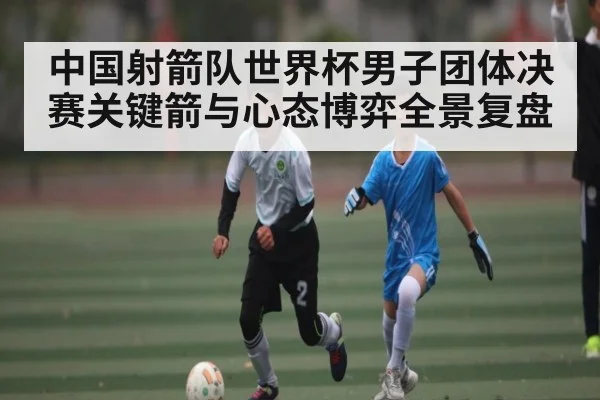 中国射箭队世界杯男子团体决赛关键箭与心态博弈全景复盘
