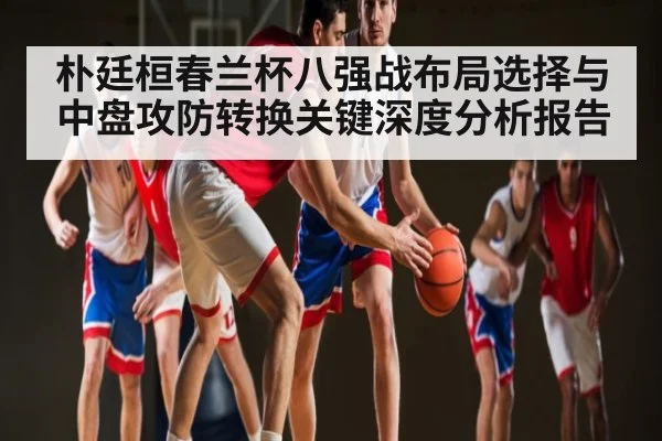 朴廷桓春兰杯八强战布局选择与中盘攻防转换关键深度分析报告