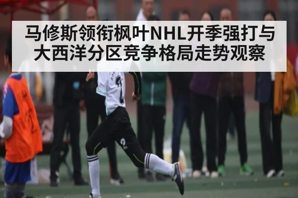 马修斯领衔枫叶NHL开季强打与大西洋分区竞争格局走势观察