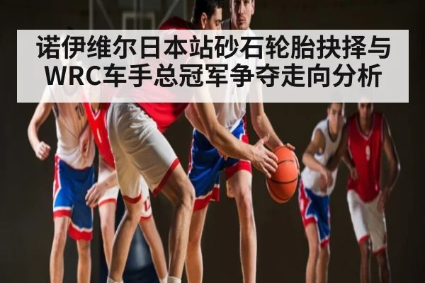 诺伊维尔日本站砂石轮胎抉择与WRC车手总冠军争夺走向分析
